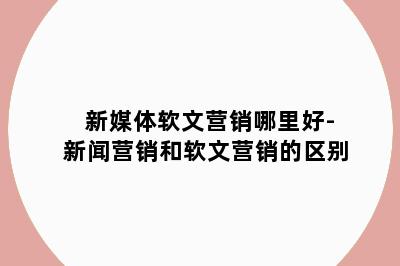 新媒体软文营销哪里好-新闻营销和软文营销的区别