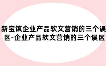 新宝镇企业产品软文营销的三个误区-企业产品软文营销的三个误区是什么