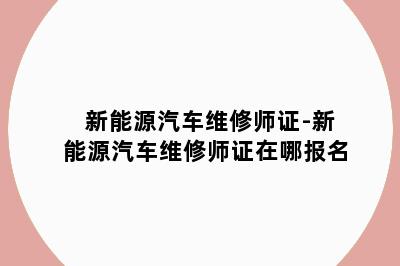 新能源汽车维修师证-新能源汽车维修师证在哪报名