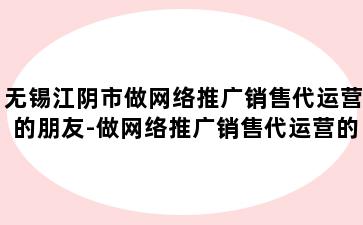 无锡江阴市做网络推广销售代运营的朋友-做网络推广销售代运营的朋友多吗