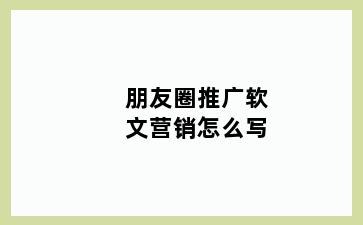 朋友圈推广软文营销怎么写