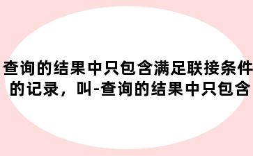 查询的结果中只包含满足联接条件的记录，叫-查询的结果中只包含满足联接条件的记录,叫什么