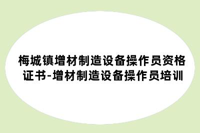 梅城镇增材制造设备操作员资格证书-增材制造设备操作员培训