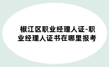 椒江区职业经理人证-职业经理人证书在哪里报考