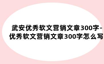 武安优秀软文营销文章300字-优秀软文营销文章300字怎么写