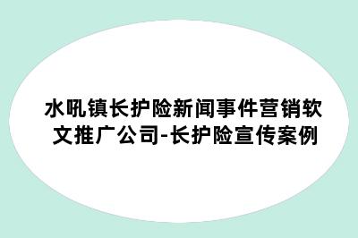 水吼镇长护险新闻事件营销软文推广公司-长护险宣传案例