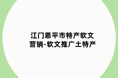 江门恩平市特产软文营销-软文推广土特产