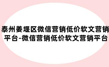 泰州姜堰区微信营销低价软文营销平台-微信营销低价软文营销平台有哪些