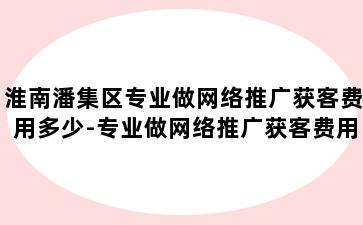 淮南潘集区专业做网络推广获客费用多少-专业做网络推广获客费用多少钱