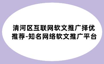 清河区互联网软文推广择优推荐-知名网络软文推广平台