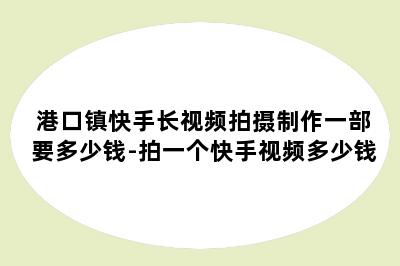 港口镇快手长视频拍摄制作一部要多少钱-拍一个快手视频多少钱