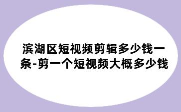 滨湖区短视频剪辑多少钱一条-剪一个短视频大概多少钱