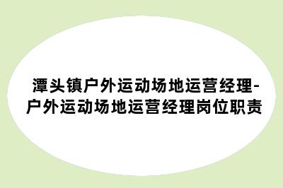 潭头镇户外运动场地运营经理-户外运动场地运营经理岗位职责