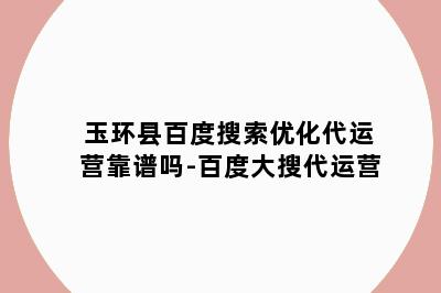 玉环县百度搜索优化代运营靠谱吗-百度大搜代运营