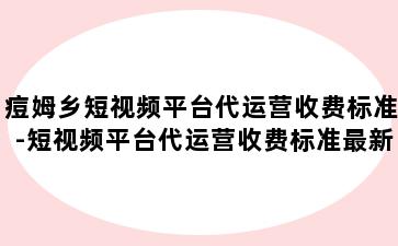 痘姆乡短视频平台代运营收费标准-短视频平台代运营收费标准最新