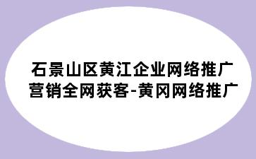 石景山区黄江企业网络推广营销全网获客-黄冈网络推广