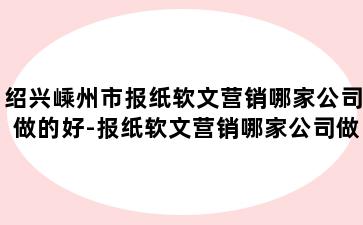 绍兴嵊州市报纸软文营销哪家公司做的好-报纸软文营销哪家公司做的好一点