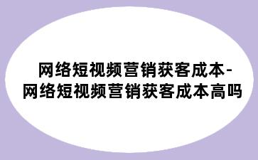 网络短视频营销获客成本-网络短视频营销获客成本高吗