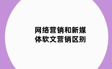 网络营销和新媒体软文营销区别