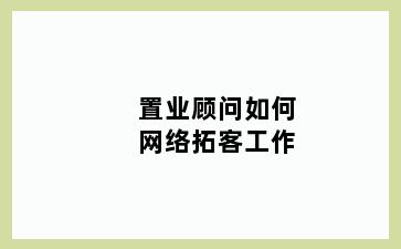 置业顾问如何网络拓客工作