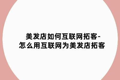 美发店如何互联网拓客-怎么用互联网为美发店拓客