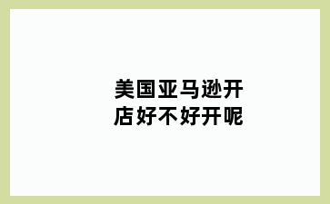 美国亚马逊开店好不好开呢