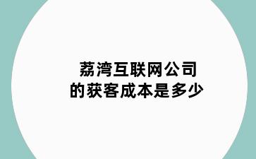 荔湾互联网公司的获客成本是多少