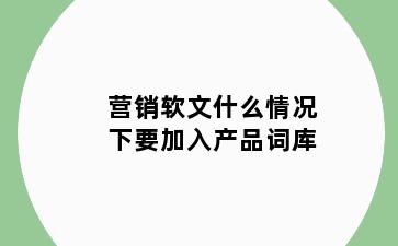 营销软文什么情况下要加入产品词库