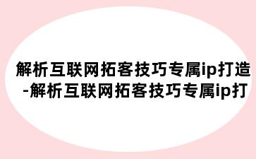 解析互联网拓客技巧专属ip打造-解析互联网拓客技巧专属ip打造