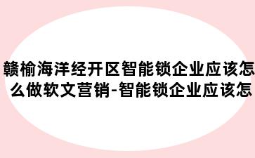 赣榆海洋经开区智能锁企业应该怎么做软文营销-智能锁企业应该怎么做软文营销工作