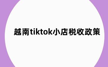 越南tiktok小店税收政策