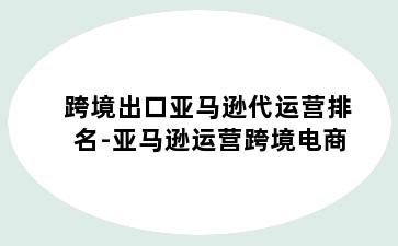 跨境出口亚马逊代运营排名-亚马逊运营跨境电商