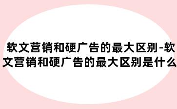 软文营销和硬广告的最大区别-软文营销和硬广告的最大区别是什么