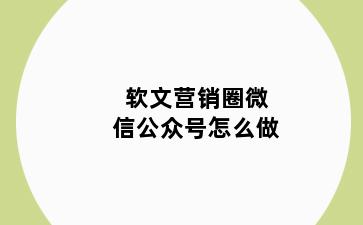 软文营销圈微信公众号怎么做