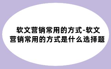 软文营销常用的方式-软文营销常用的方式是什么选择题