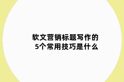 软文营销标题写作的5个常用技巧是什么