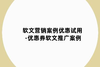 软文营销案例优惠试用-优惠券软文推广案例