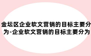 金坛区企业软文营销的目标主要分为-企业软文营销的目标主要分为