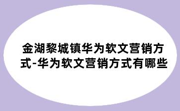 金湖黎城镇华为软文营销方式-华为软文营销方式有哪些