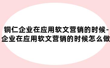 铜仁企业在应用软文营销的时候-企业在应用软文营销的时候怎么做