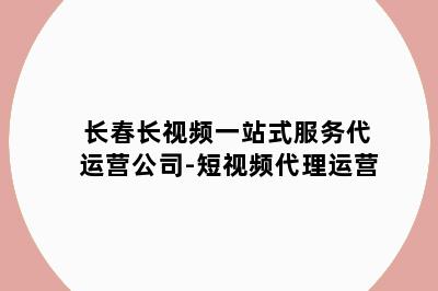 长春长视频一站式服务代运营公司-短视频代理运营