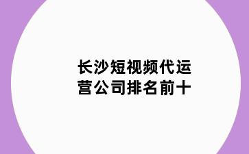 长沙短视频代运营公司排名前十