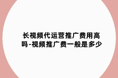 长视频代运营推广费用高吗-视频推广费一般是多少