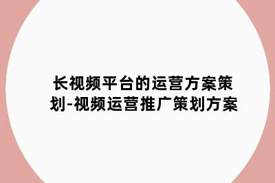 长视频平台的运营方案策划-视频运营推广策划方案