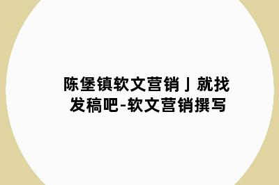 陈堡镇软文营销亅就找发稿吧-软文营销撰写