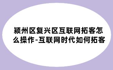 颍州区复兴区互联网拓客怎么操作-互联网时代如何拓客