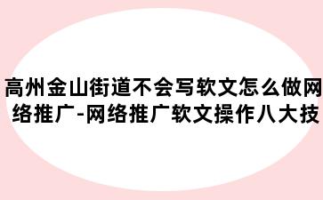 高州金山街道不会写软文怎么做网络推广-网络推广软文操作八大技巧