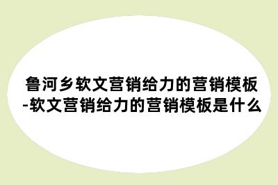 鲁河乡软文营销给力的营销模板-软文营销给力的营销模板是什么